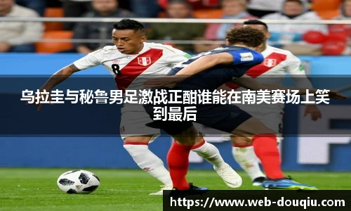 乌拉圭与秘鲁男足激战正酣谁能在南美赛场上笑到最后